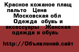 Красное кожаное плащ-пальто › Цена ­ 10 000 - Московская обл. Одежда, обувь и аксессуары » Женская одежда и обувь   